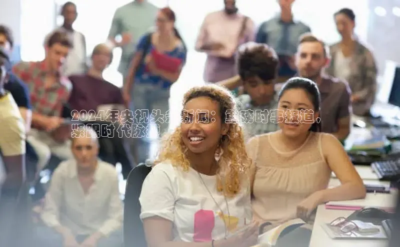 意昂4网易2024年央视头条新闻：重磅时事报道，
紧跟时代脉搏