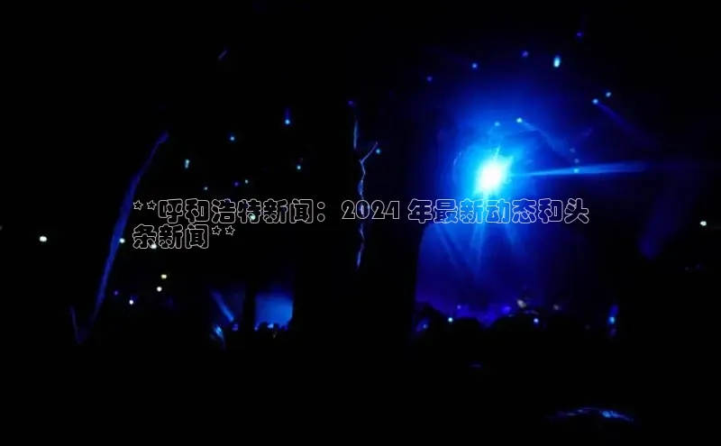 意昂458同城**呼和浩特新闻：2024 年最新动态和头
条新闻**