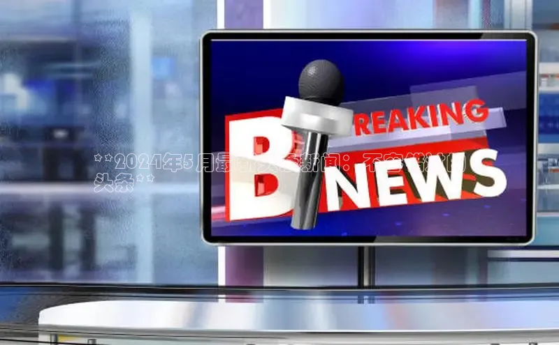 意昂4代理云创智行**2024年5月最新头条新闻：不容错过的
头条**